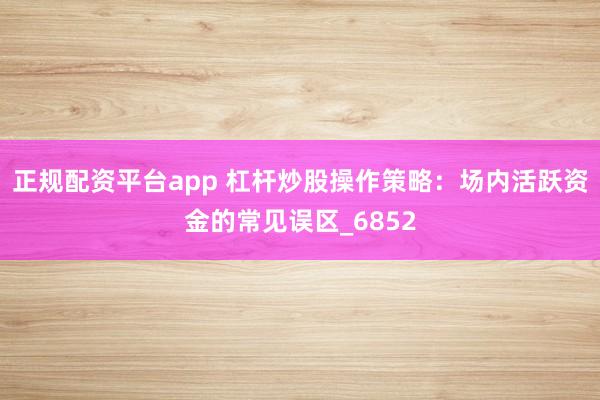 正规配资平台app 杠杆炒股操作策略：场内活跃资金的常见误区_6852