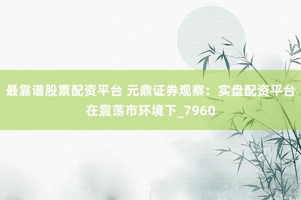 最靠谱股票配资平台 元鼎证券观察：实盘配资平台在震荡市环境下_7960