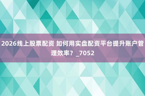 2026线上股票配资 如何用实盘配资平台提升账户管理效率？_7052