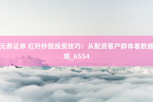 元鼎证券 杠杆炒股投资技巧:从配资客户群体看数据观_6554