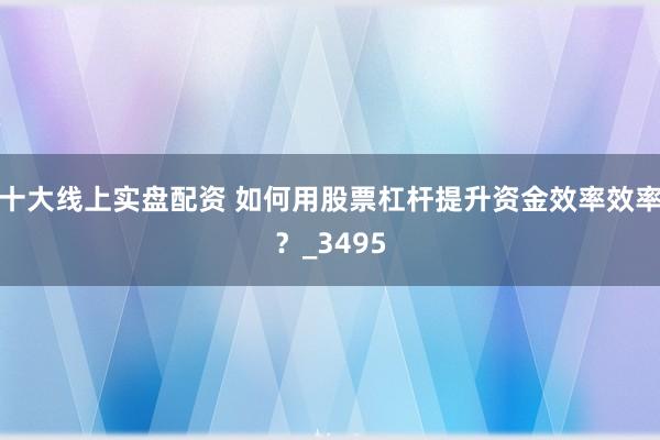 十大线上实盘配资 如何用股票杠杆提升资金效率效率？_3495
