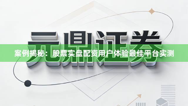 案例揭秘：股票实盘配资用户体验最佳平台实测