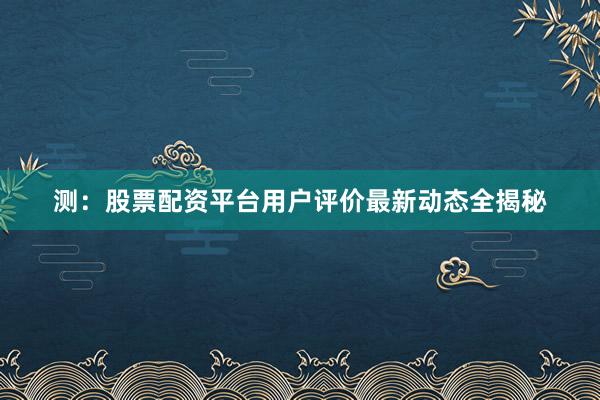 测：股票配资平台用户评价最新动态全揭秘