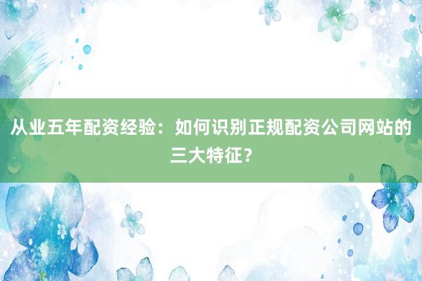 从业五年配资经验:如何识别正规配资公司网站的三大特征?