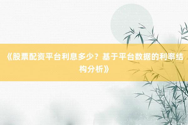 《股票配资平台利息多少？基于平台数据的利率结构分析》