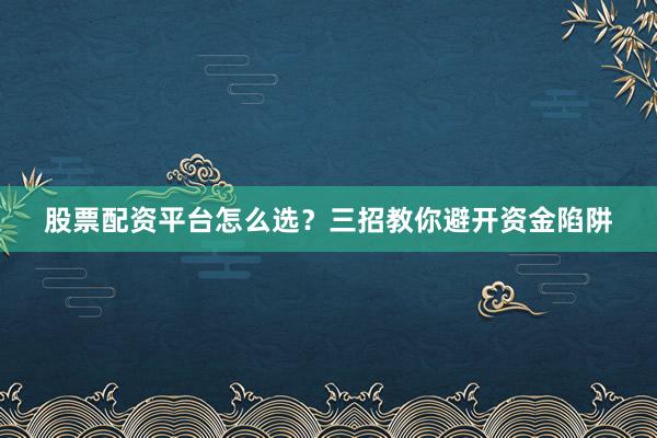 股票配资平台怎么选？三招教你避开资金陷阱