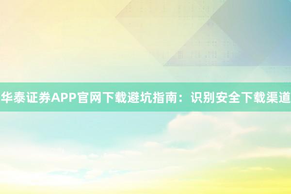 华泰证券APP官网下载避坑指南：识别安全下载渠道
