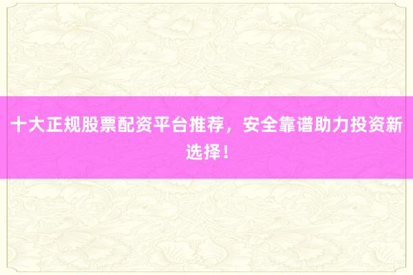 十大正规股票配资平台推荐，安全靠谱助力投资新选择！