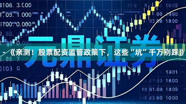 - 《亲测！股票配资监管政策下，这些“坑”千万别踩》