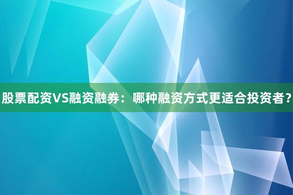 股票配资VS融资融券：哪种融资方式更适合投资者？