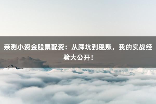 亲测小资金股票配资：从踩坑到稳赚，我的实战经验大公开！