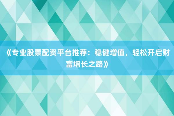 《专业股票配资平台推荐：稳健增值，轻松开启财富增长之路》