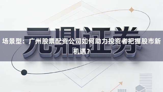 场景型：广州股票配资公司如何助力投资者把握股市新机遇？