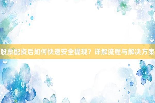 股票配资后如何快速安全提现？详解流程与解决方案