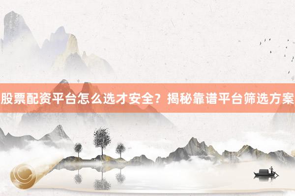 股票配资平台怎么选才安全？揭秘靠谱平台筛选方案