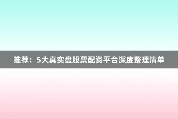 推荐：5大真实盘股票配资平台深度整理清单