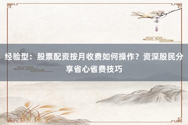 经验型：股票配资按月收费如何操作？资深股民分享省心省费技巧