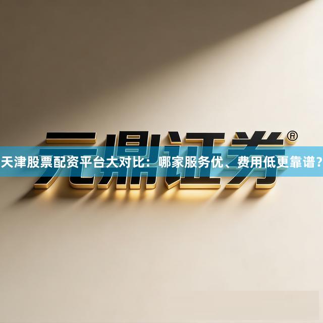 天津股票配资平台大对比：哪家服务优、费用低更靠谱？