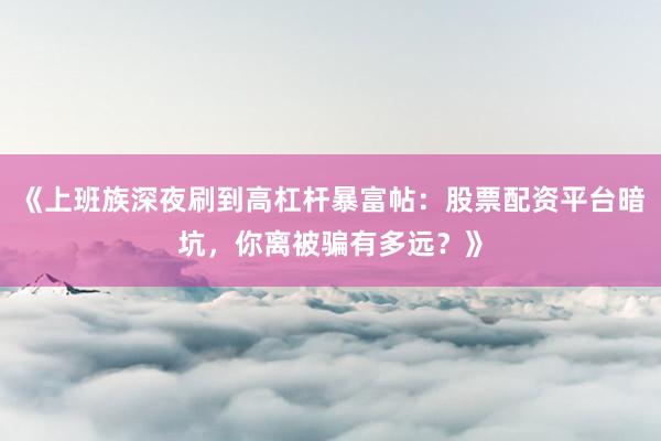 《上班族深夜刷到高杠杆暴富帖：股票配资平台暗坑，你离被骗有多远？》