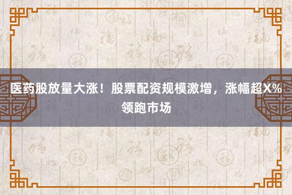 医药股放量大涨！股票配资规模激增，涨幅超X%领跑市场