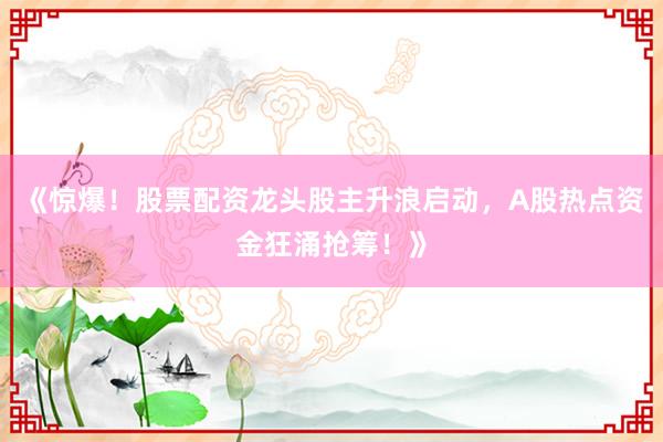 《惊爆！股票配资龙头股主升浪启动，A股热点资金狂涌抢筹！》
