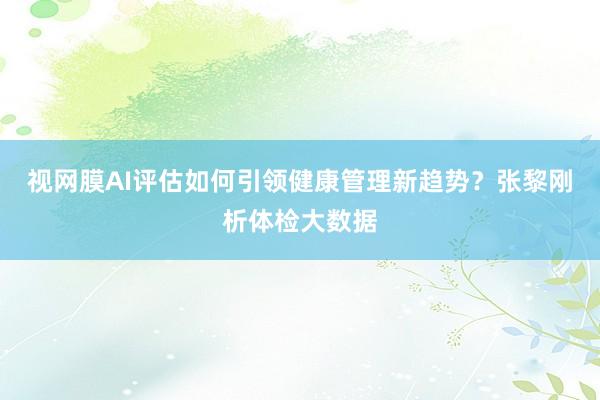 视网膜AI评估如何引领健康管理新趋势？张黎刚析体检大数据