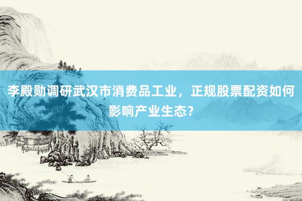 李殿勋调研武汉市消费品工业，正规股票配资如何影响产业生态？