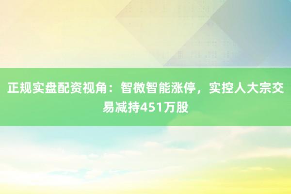 正规实盘配资视角：智微智能涨停，实控人大宗交易减持451万股