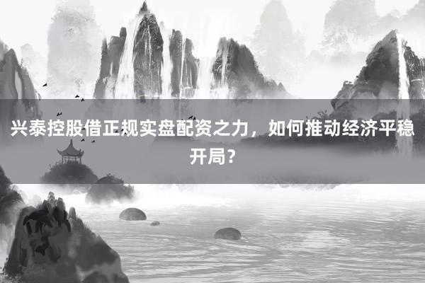 兴泰控股借正规实盘配资之力，如何推动经济平稳开局？