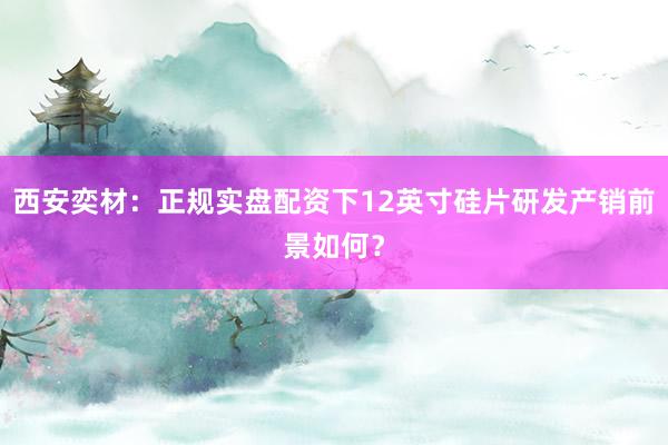 西安奕材：正规实盘配资下12英寸硅片研发产销前景如何？