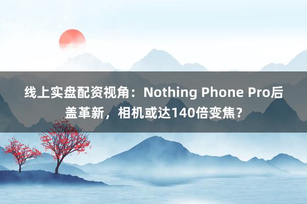 线上实盘配资视角：Nothing Phone Pro后盖革新，相机或达140倍变焦？