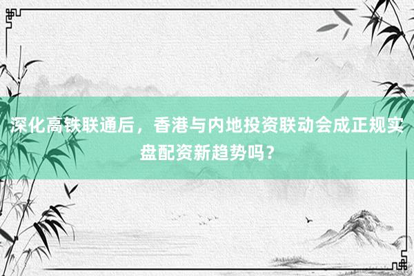 深化高铁联通后，香港与内地投资联动会成正规实盘配资新趋势吗？