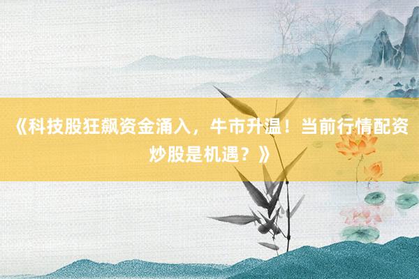 《科技股狂飙资金涌入，牛市升温！当前行情配资炒股是机遇？》