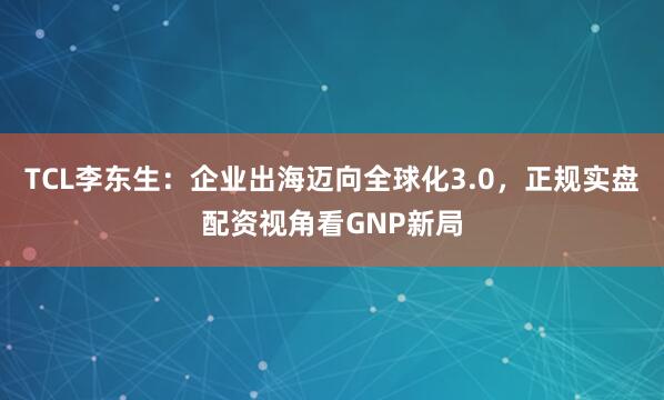 TCL李东生：企业出海迈向全球化3.0，正规实盘配资视角看GNP新局