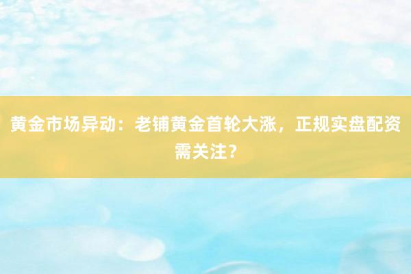 黄金市场异动：老铺黄金首轮大涨，正规实盘配资需关注？