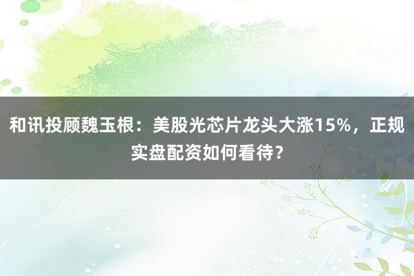 和讯投顾魏玉根：美股光芯片龙头大涨15%，正规实盘配资如何看待？