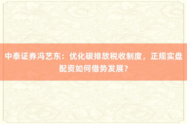 中泰证券冯艺东：优化碳排放税收制度，正规实盘配资如何借势发展？