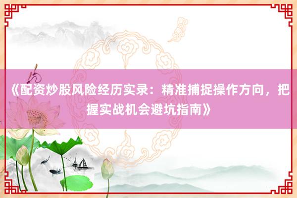 《配资炒股风险经历实录：精准捕捉操作方向，把握实战机会避坑指南》