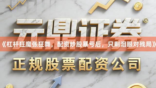 《杠杆狂魔张狂舞，配资炒股暴亏后，只剩泪眼对残局》
