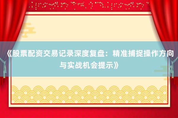 《股票配资交易记录深度复盘：精准捕捉操作方向与实战机会提示》