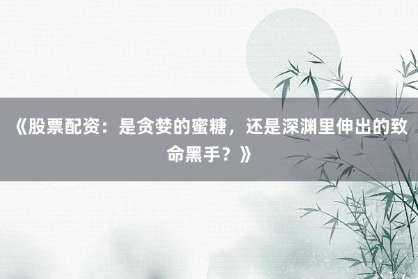 《股票配资：是贪婪的蜜糖，还是深渊里伸出的致命黑手？》