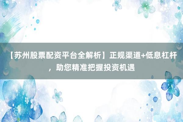 【苏州股票配资平台全解析】正规渠道+低息杠杆，助您精准把握投资机遇