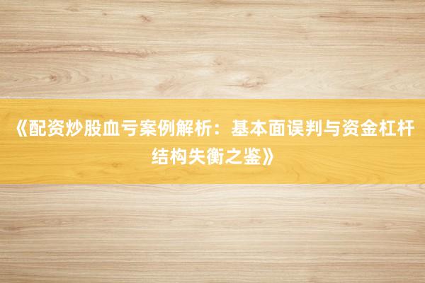 《配资炒股血亏案例解析：基本面误判与资金杠杆结构失衡之鉴》