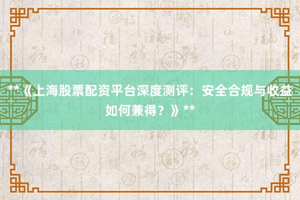 **《上海股票配资平台深度测评：安全合规与收益如何兼得？》**