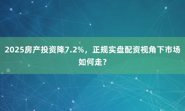 2025房产投资降7.2%，正规实盘配资视角下市场如何走？