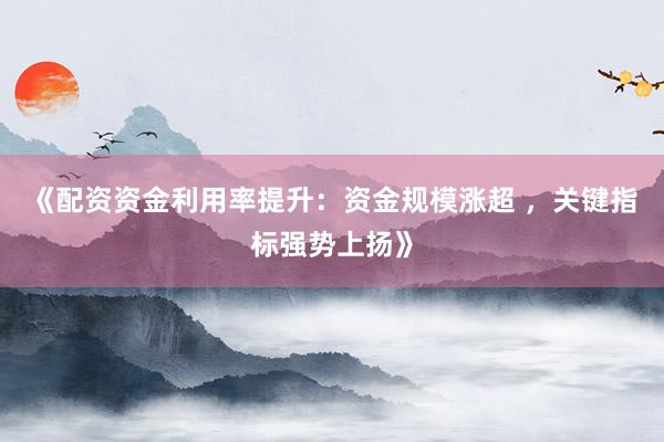 《配资资金利用率提升：资金规模涨超 ，关键指标强势上扬》