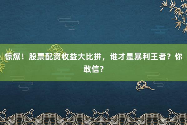 惊爆！股票配资收益大比拼，谁才是暴利王者？你敢信？