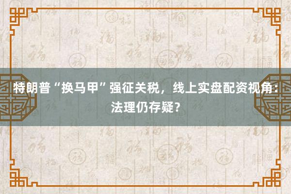 特朗普“换马甲”强征关税，线上实盘配资视角：法理仍存疑？