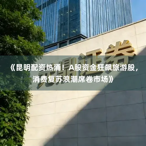 《昆明配资热涌！A股资金狂飙旅游股，消费复苏浪潮席卷市场》