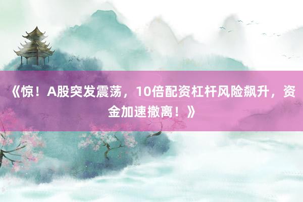 《惊！A股突发震荡，10倍配资杠杆风险飙升，资金加速撤离！》